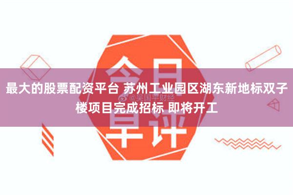 最大的股票配资平台 苏州工业园区湖东新地标双子楼项目完成招标 即将开工