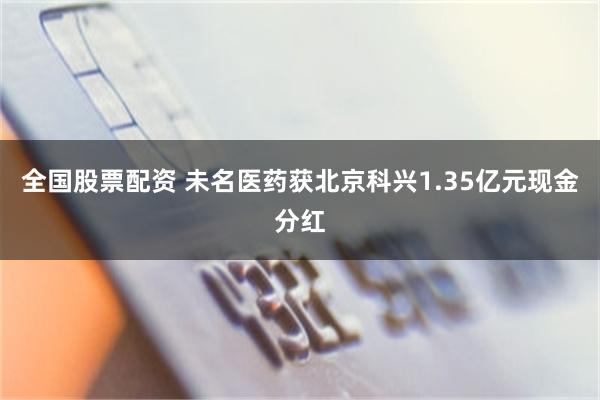 全国股票配资 未名医药获北京科兴1.35亿元现金分红