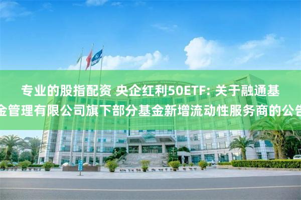专业的股指配资 央企红利50ETF: 关于融通基金管理有限公司旗下部分基金新增流动性服务商的公告
