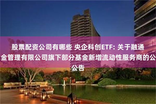 股票配资公司有哪些 央企科创ETF: 关于融通基金管理有限公司旗下部分基金新增流动性服务商的公告
