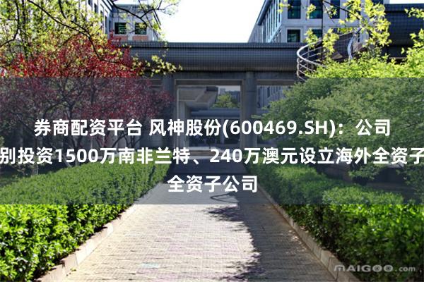 券商配资平台 风神股份(600469.SH)：公司拟分别投资1500万南非兰特、240万澳元设立海外全资子公司