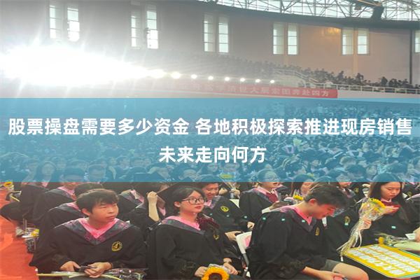 股票操盘需要多少资金 各地积极探索推进现房销售 未来走向何方