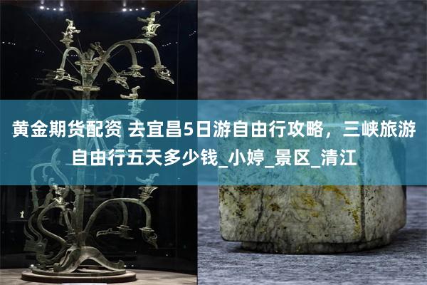 黄金期货配资 去宜昌5日游自由行攻略，三峡旅游自由行五天多少钱_小婷_景区_清江