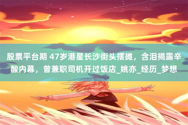 股票平台期 47岁港星长沙街头摆摊，含泪揭露辛酸内幕，曾兼职司机开过饭店_姚亦_经历_梦想