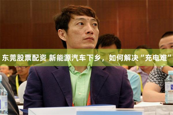 东莞股票配资 新能源汽车下乡，如何解决“充电难”