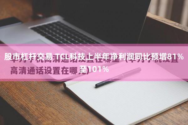 股市杠杆交易 TCL科技上半年净利润同比预增81%至101%