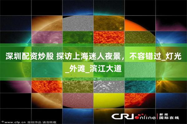 深圳配资炒股 探访上海迷人夜景，不容错过_灯光_外滩_滨江大道