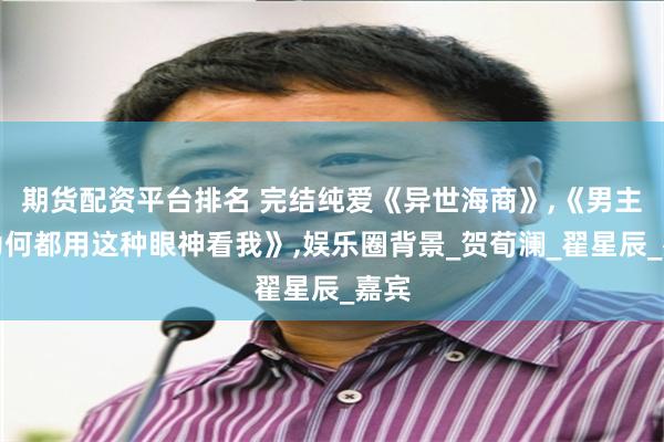 期货配资平台排名 完结纯爱《异世海商》,《男主们为何都用这种眼神看我》,娱乐圈背景_贺荀澜_翟星辰_嘉宾