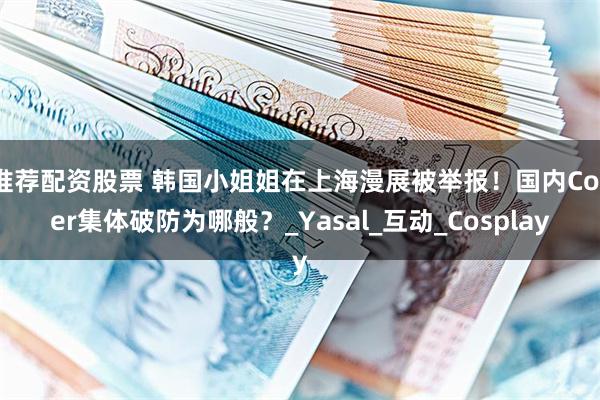 推荐配资股票 韩国小姐姐在上海漫展被举报！国内Coser集体破防为哪般？_Yasal_互动_Cosplay