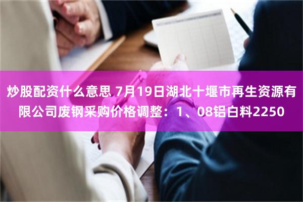 炒股配资什么意思 7月19日湖北十堰市再生资源有限公司废钢采购价格调整：1、08铝白料2250