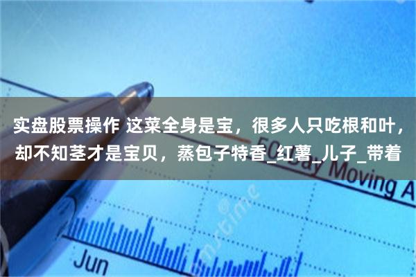 实盘股票操作 这菜全身是宝，很多人只吃根和叶，却不知茎才是宝贝，蒸包子特香_红薯_儿子_带着