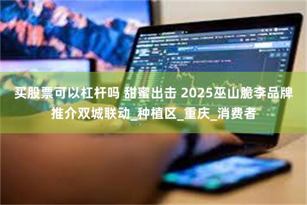 买股票可以杠杆吗 甜蜜出击 2025巫山脆李品牌推介双城联动_种植区_重庆_消费者
