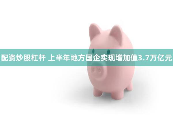 配资炒股杠杆 上半年地方国企实现增加值3.7万亿元