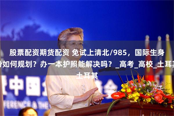 股票配资期货配资 免试上清北/985，国际生身份如何规划？办一本护照能解决吗？_高考_高校_土耳其