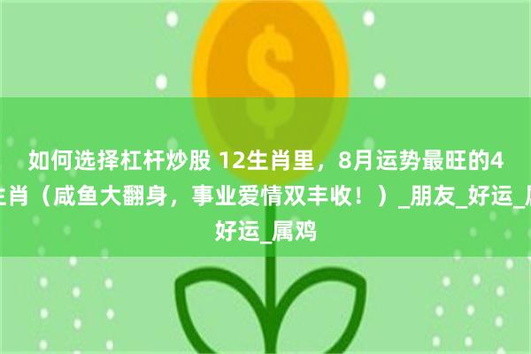 如何选择杠杆炒股 12生肖里，8月运势最旺的4大生肖（咸鱼大翻身，事业爱情双丰收！）_朋友_好运_属鸡