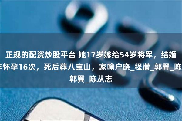 正规的配资炒股平台 她17岁嫁给54岁将军，结婚32年怀孕16次，死后葬八宝山，家喻户晓_程潜_郭翼_陈从志