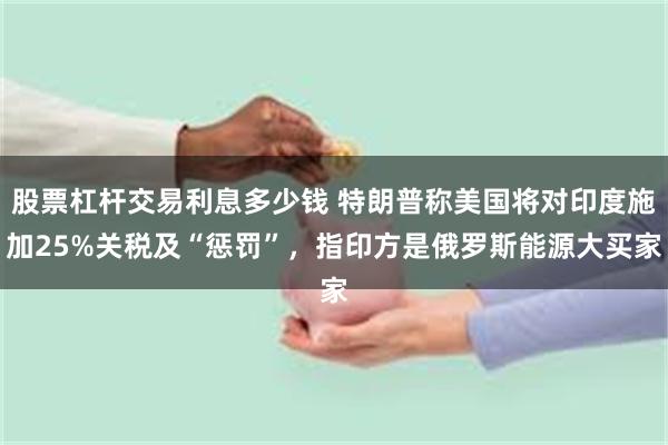 股票杠杆交易利息多少钱 特朗普称美国将对印度施加25%关税及“惩罚”，指印方是俄罗斯能源大买家