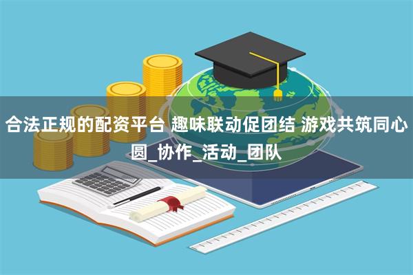 合法正规的配资平台 趣味联动促团结 游戏共筑同心圆_协作_活动_团队