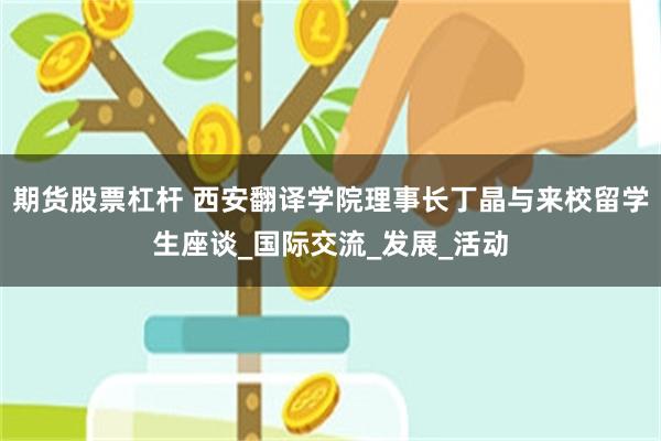 期货股票杠杆 西安翻译学院理事长丁晶与来校留学生座谈_国际交流_发展_活动