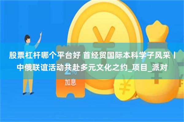 股票杠杆哪个平台好 首经贸国际本科学子风采丨中俄联谊活动共赴多元文化之约_项目_派对