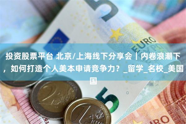 投资股票平台 北京/上海线下分享会｜内卷浪潮下，如何打造个人美本申请竞争力？_留学_名校_美国