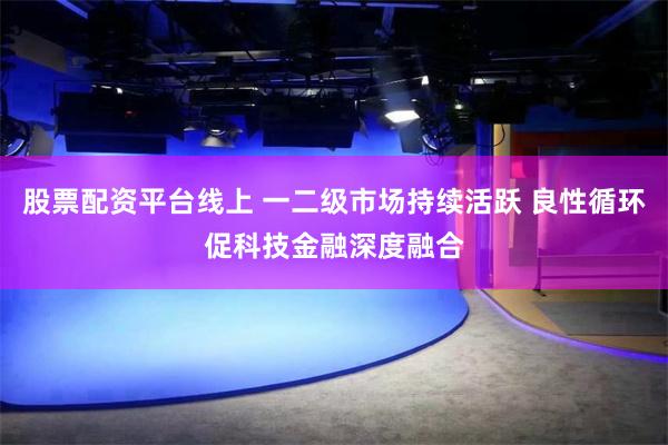 股票配资平台线上 一二级市场持续活跃 良性循环促科技金融深度融合