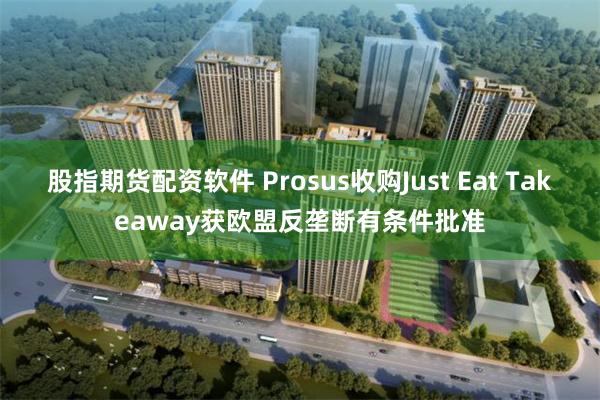 股指期货配资软件 Prosus收购Just Eat Takeaway获欧盟反垄断有条件批准