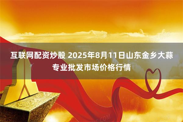 互联网配资炒股 2025年8月11日山东金乡大蒜专业批发市场价格行情