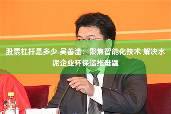 股票杠杆是多少 吴善淦：聚焦智能化技术 解决水泥企业环保运维难题
