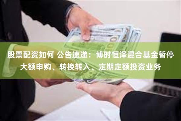 股票配资如何 公告速递：博时恒泽混合基金暂停大额申购、转换转入、定期定额投资业务