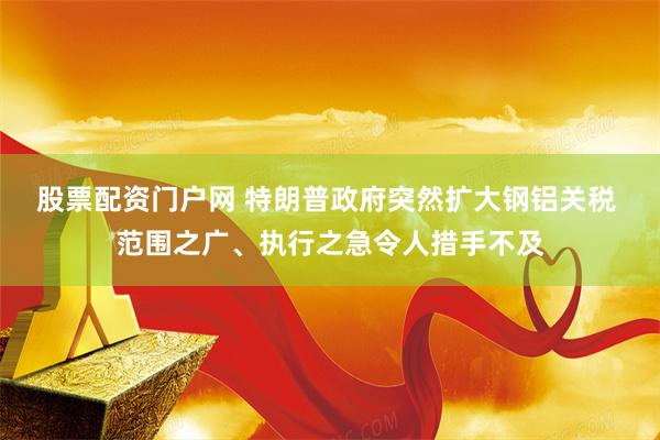 股票配资门户网 特朗普政府突然扩大钢铝关税 范围之广、执行之急令人措手不及