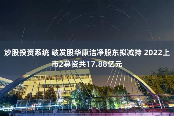 炒股投资系统 破发股华康洁净股东拟减持 2022上市2募资共17.88亿元