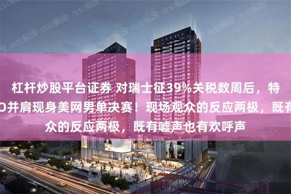 杠杆炒股平台证券 对瑞士征39%关税数周后，特朗普与劳力士CEO并肩现身美网男单决赛！现场观众的反应两极，既有嘘声也有欢呼声