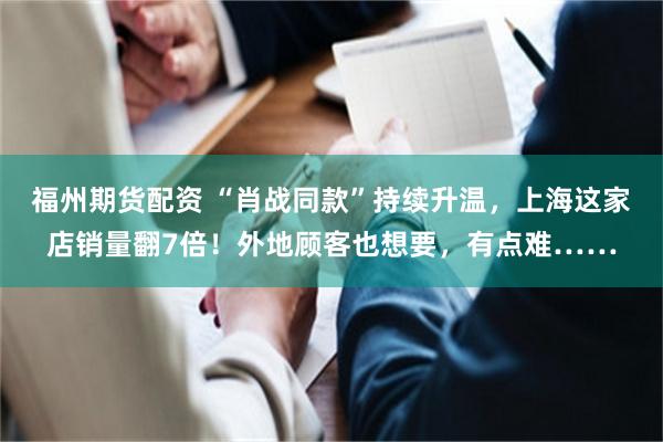 福州期货配资 “肖战同款”持续升温，上海这家店销量翻7倍！外地顾客也想要，有点难……