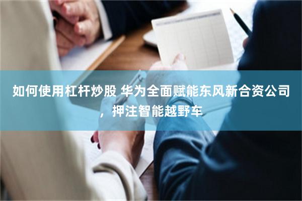 如何使用杠杆炒股 华为全面赋能东风新合资公司，押注智能越野车